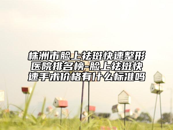 株洲市脸上祛斑快速整形医院排名榜-脸上祛斑快速手术价格有什么标准吗