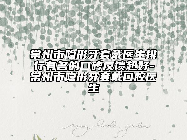 常州市隐形牙套戴医生排行有名的口碑反馈超好-常州市隐形牙套戴口腔医生