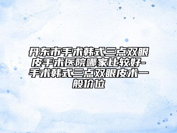 丹东市手术韩式三点双眼皮手术医院哪家比较好-手术韩式三点双眼皮术一般价位