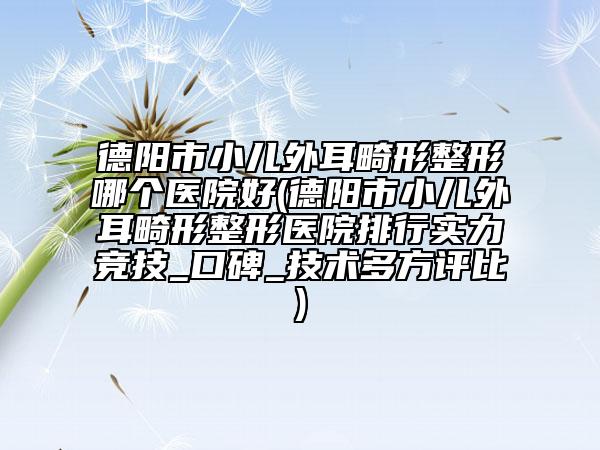 德阳市小儿外耳畸形整形哪个医院好(德阳市小儿外耳畸形整形医院排行实力竞技_口碑_技术多方评比)