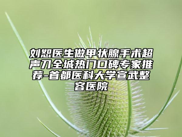 刘恕医生做甲状腺手术超声刀全城热门口碑专家推荐-首都医科大学宣武整容医院