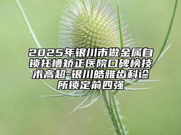 2025年银川市做金属自锁托槽矫正医院口碑榜技术高超-银川皓雅齿科诊所锁定前四强