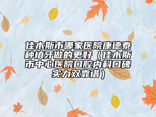 佳木斯市哪家医院康德泰种植牙做的更好（佳木斯市中心医院口腔内科口碑实力双靠谱）