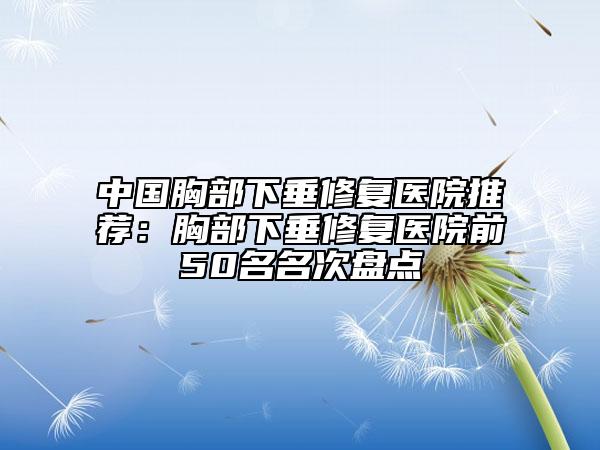 中国胸部下垂修复医院推荐：胸部下垂修复医院前50名名次盘点