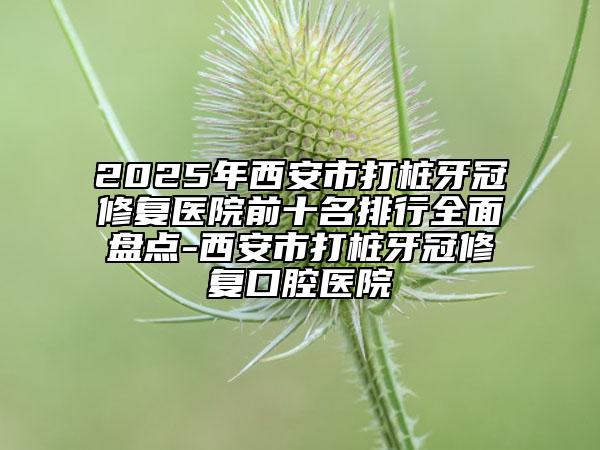 2025年西安市打桩牙冠修复医院前十名排行全面盘点-西安市打桩牙冠修复口腔医院