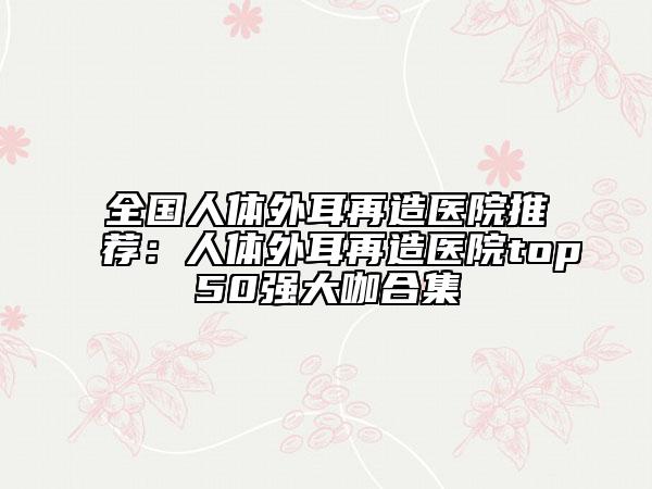 全国人体外耳再造医院推荐：人体外耳再造医院top50强大咖合集