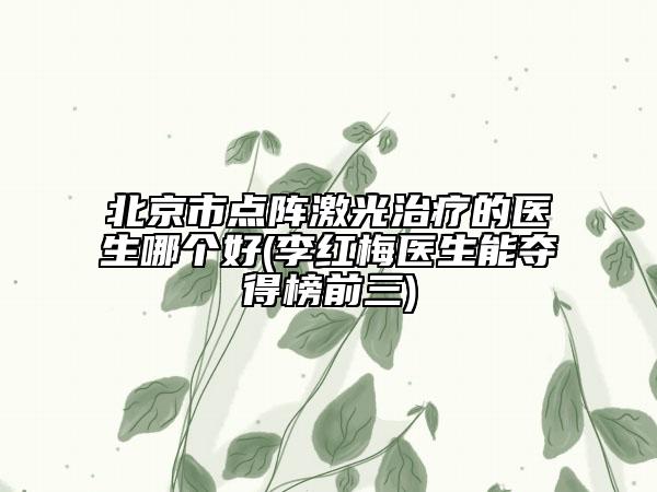 北京市点阵激光治疗的医生哪个好(李红梅医生能夺得榜前三)