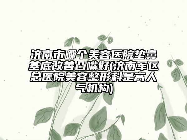 济南市哪个美容医院垫鼻基底改善凸嘴好(济南军区总医院美容整形科是高人气机构)