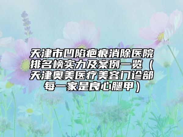 天津市凹陷疤痕消除医院排名榜实力及案例一览（天津奥美医疗美容门诊部每一家是良心腿甲）