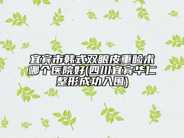 宜宾市韩式双眼皮重睑术哪个医院好(四川宜宾华仁整形成功入围)