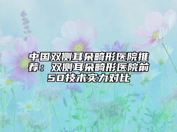 中国双侧耳朵畸形医院推荐：双侧耳朵畸形医院前50技术实力对比