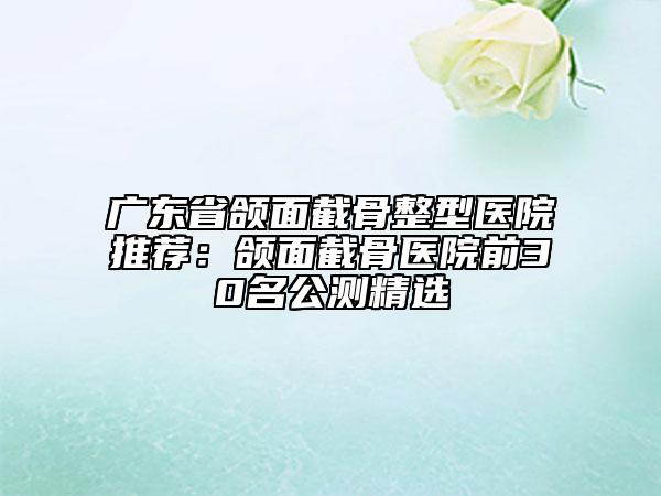 广东省颌面截骨整型医院推荐：颌面截骨医院前30名公测精选