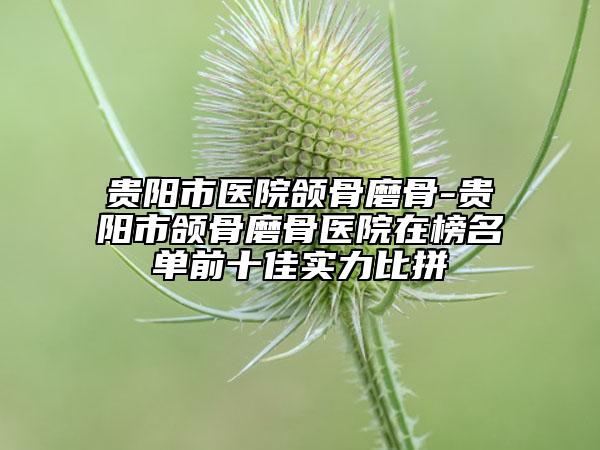 贵阳市医院颌骨磨骨-贵阳市颌骨磨骨医院在榜名单前十佳实力比拼