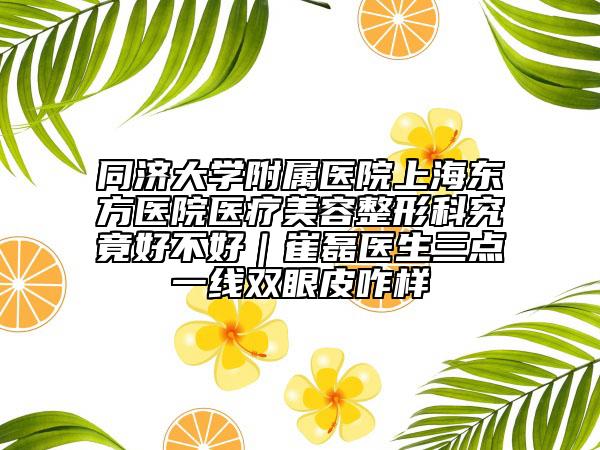 同济大学附属医院上海东方医院医疗美容整形科究竟好不好｜崔磊医生三点一线双眼皮咋样
