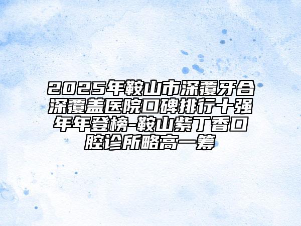 2025年鞍山市深覆牙合深覆盖医院口碑排行十强年年登榜-鞍山紫丁香口腔诊所略高一筹