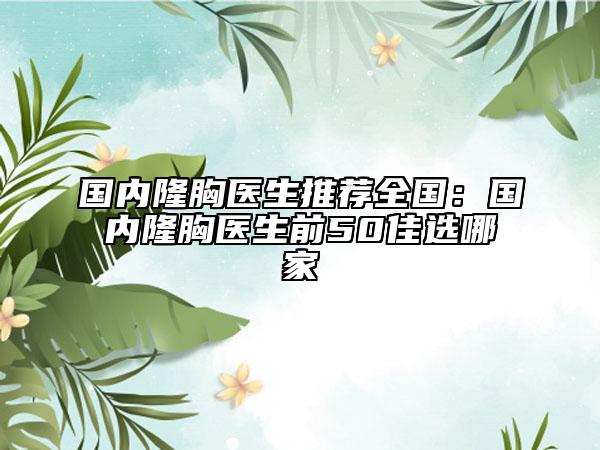 国内隆胸医生推荐全国：国内隆胸医生前50佳选哪家