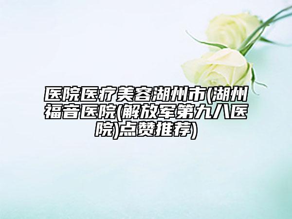 医院医疗美容湖州市(湖州福音医院(解放军第九八医院)点赞推荐)