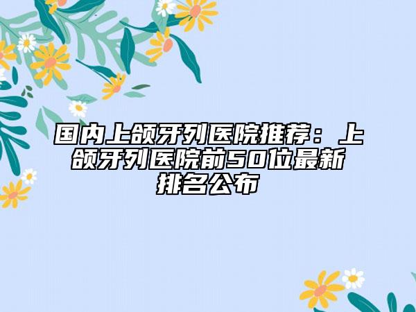 国内上颌牙列医院推荐：上颌牙列医院前50位最新排名公布