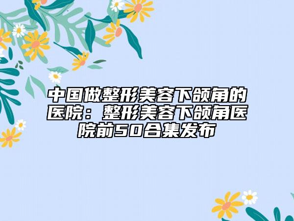 中国做整形美容下颌角的医院：整形美容下颌角医院前50合集发布