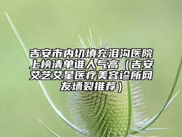 吉安市内切填充泪沟医院上榜清单谁人气高（吉安艾艺艾星医疗美容诊所网友墙裂推荐）