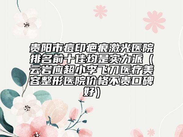 贵阳市痘印疤痕激光医院排名前十佳均是实力派（云岩应超小李飞刀医疗美容整形医院价格不贵口碑好）