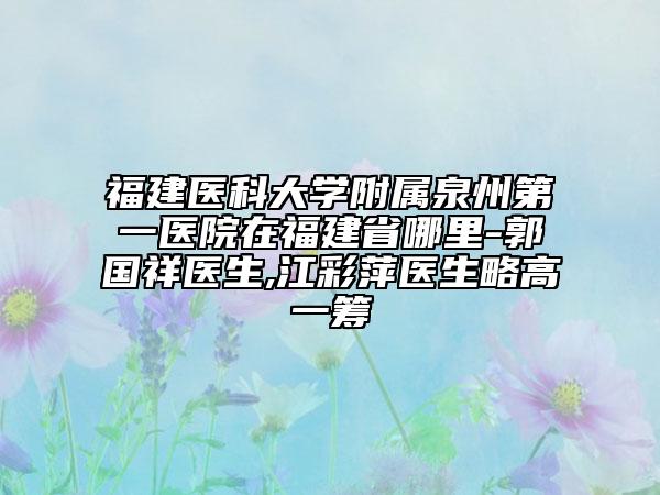 福建医科大学附属泉州第一医院在福建省哪里-郭国祥医生,江彩萍医生略高一筹