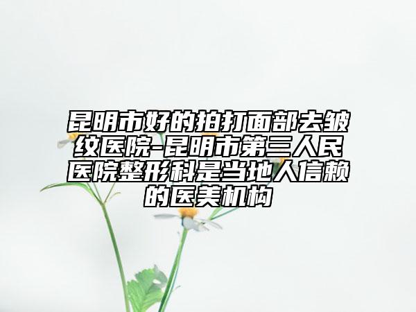 昆明市好的拍打面部去皱纹医院-昆明市第三人民医院整形科是当地人信赖的医美机构