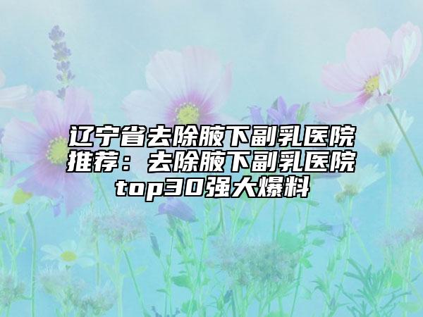 辽宁省去除腋下副乳医院推荐：去除腋下副乳医院top30强大爆料