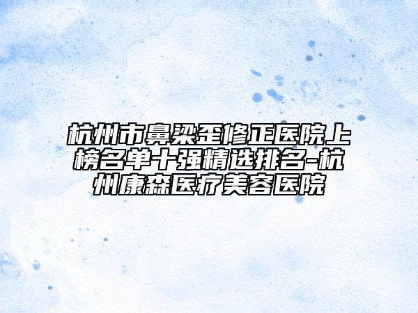 杭州市鼻梁歪修正医院上榜名单十强精选排名-杭州康森医疗美容医院