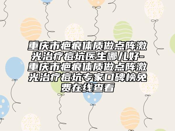 重庆市疤痕体质做点阵激光治疗痘坑医生哪儿好-重庆市疤痕体质做点阵激光治疗痘坑专家口碑榜免费在线查看