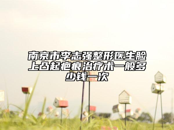 南京市李志强整形医生脸上凸起疤痕治疗术一般多少钱一次