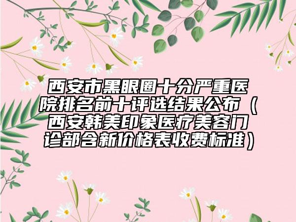 西安市黑眼圈十分严重医院排名前十评选结果公布（西安韩美印象医疗美容门诊部含新价格表收费标准）
