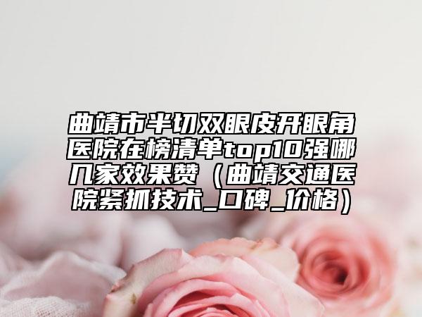 曲靖市半切双眼皮开眼角医院在榜清单top10强哪几家效果赞（曲靖交通医院紧抓技术_口碑_价格）