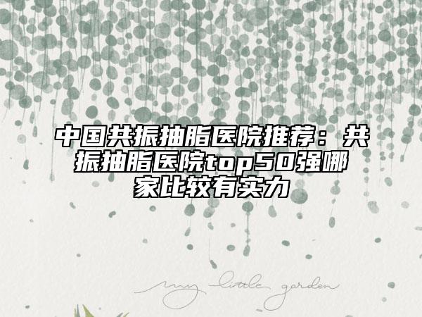 中国共振抽脂医院推荐：共振抽脂医院top50强哪家比较有实力