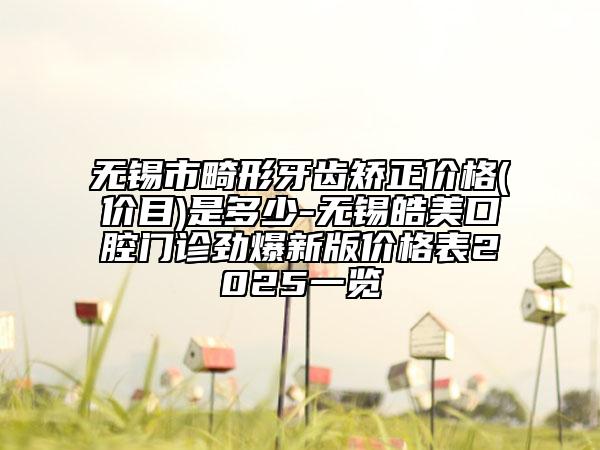 无锡市畸形牙齿矫正价格(价目)是多少-无锡皓美口腔门诊劲爆新版价格表2025一览