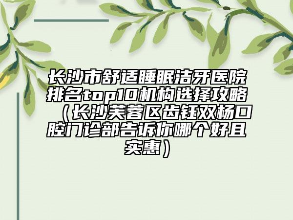 长沙市舒适睡眠洁牙医院排名top10机构选择攻略（长沙芙蓉区齿钰双杨口腔门诊部告诉你哪个好且实惠）