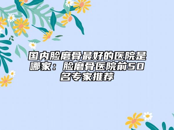 国内脸磨骨最好的医院是哪家：脸磨骨医院前50名专家推荐