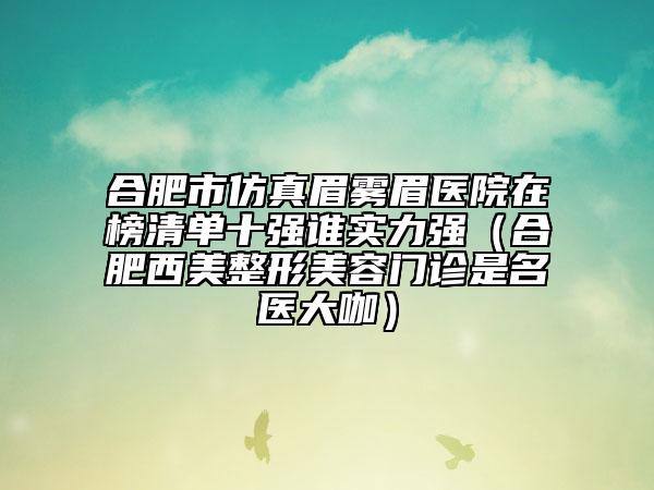 合肥市仿真眉雾眉医院在榜清单十强谁实力强（合肥西美整形美容门诊是名医大咖）