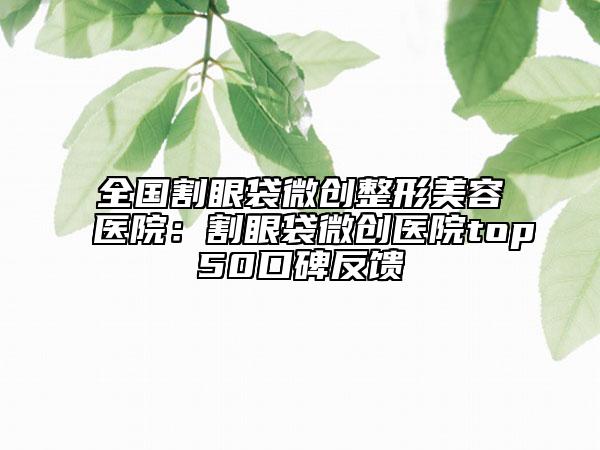 全国割眼袋微创整形美容医院：割眼袋微创医院top50口碑反馈