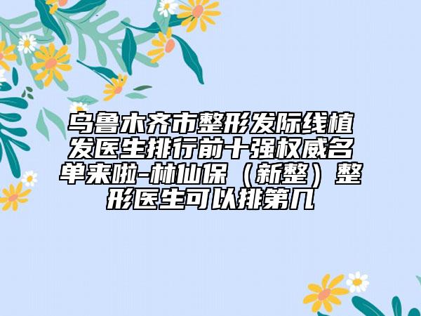 乌鲁木齐市整形发际线植发医生排行前十强权威名单来啦-林仙保（新整）整形医生可以排第几