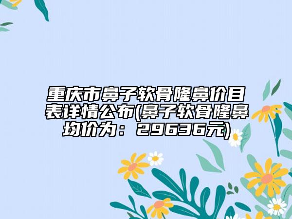 重庆市鼻子软骨隆鼻价目表详情公布(鼻子软骨隆鼻均价为：29636元)