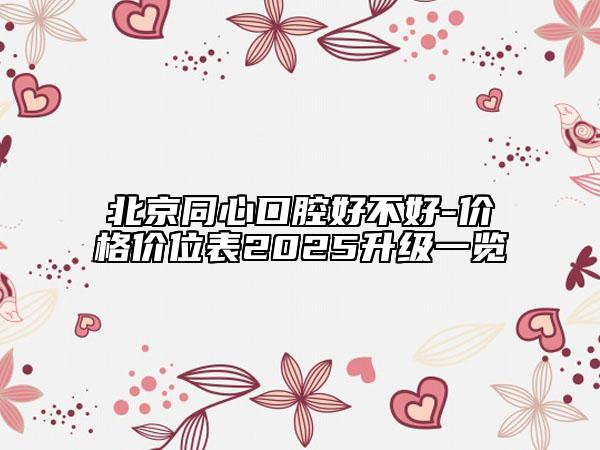 北京同心口腔好不好-价格价位表2025升级一览