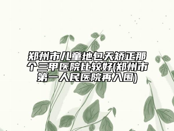 郑州市儿童地包天矫正那个三甲医院比较好(郑州市第一人民医院再入围)
