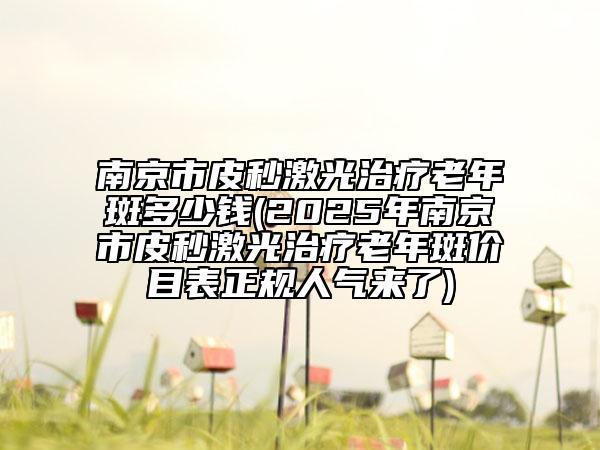 南京市皮秒激光治疗老年斑多少钱(2025年南京市皮秒激光治疗老年斑价目表正规人气来了)