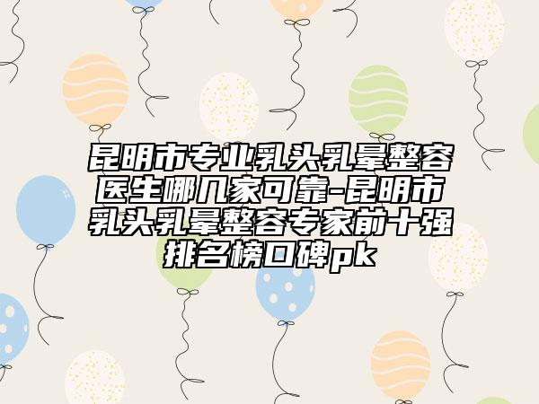 昆明市专业乳头乳晕整容医生哪几家可靠-昆明市乳头乳晕整容专家前十强排名榜口碑pk