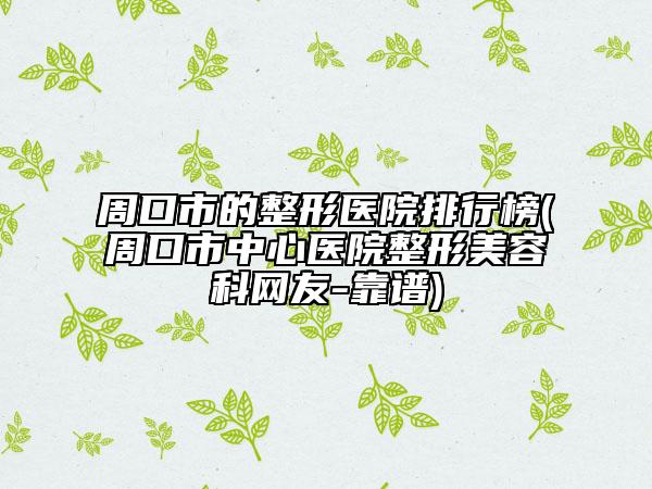 周口市的整形医院排行榜(周口市中心医院整形美容科网友-靠谱)
