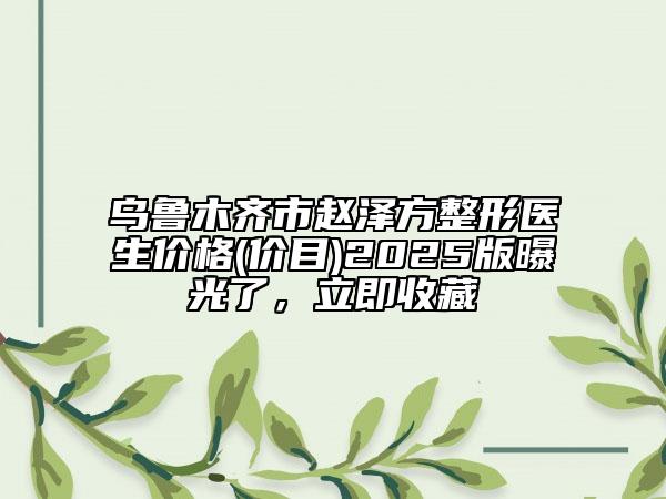 乌鲁木齐市赵泽方整形医生价格(价目)2025版曝光了，立即收藏