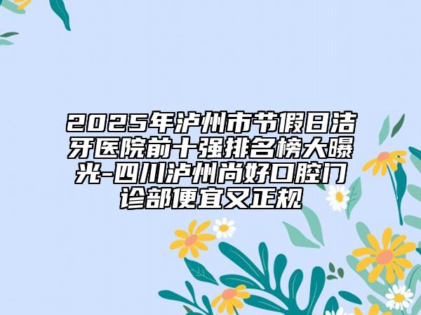 2025年泸州市节假日洁牙医院前十强排名榜大曝光-四川泸州尚好口腔门诊部便宜又正规