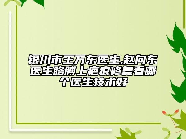 银川市王万东医生,赵向东医生胳膊上疤痕修复看哪个医生技术好