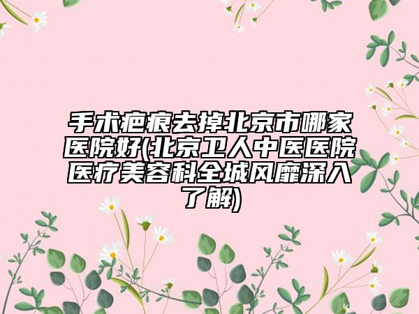 手术疤痕去掉北京市哪家医院好(北京卫人中医医院医疗美容科全城风靡深入了解)